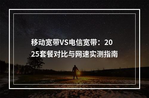 移动宽带VS电信宽带：2025套餐对比与网速实测指南