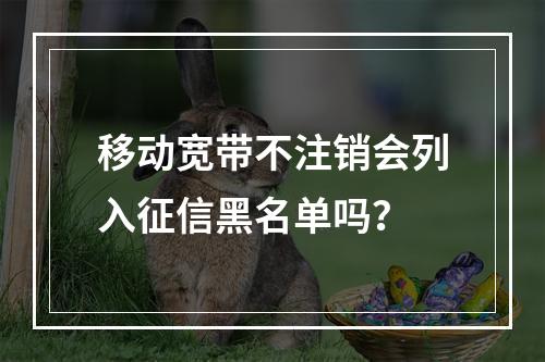 移动宽带不注销会列入征信黑名单吗？