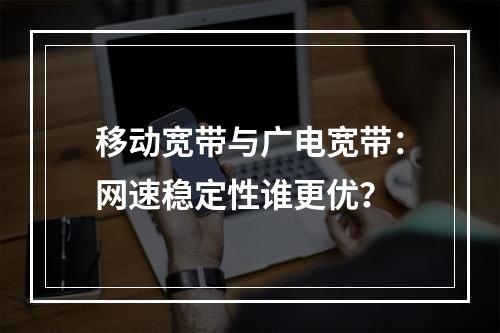 移动宽带与广电宽带：网速稳定性谁更优？