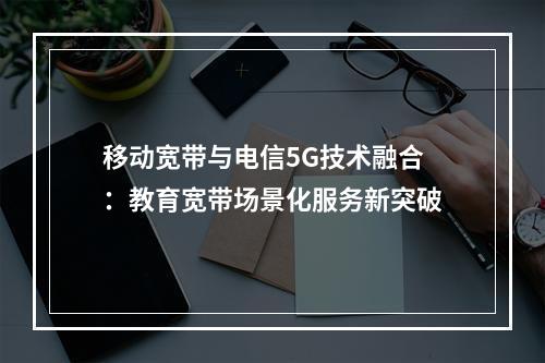 移动宽带与电信5G技术融合：教育宽带场景化服务新突破