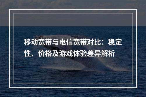 移动宽带与电信宽带对比：稳定性、价格及游戏体验差异解析