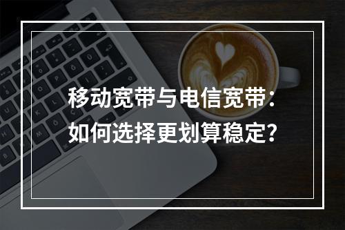 移动宽带与电信宽带：如何选择更划算稳定？