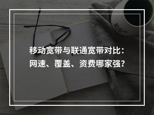 移动宽带与联通宽带对比：网速、覆盖、资费哪家强？
