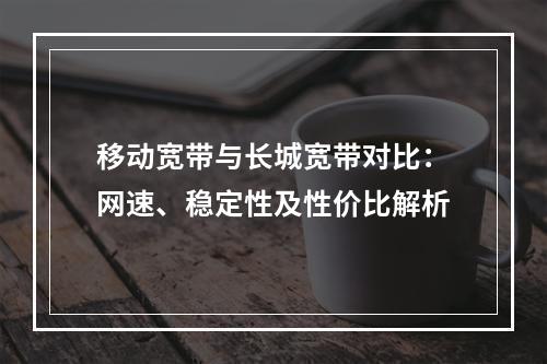 移动宽带与长城宽带对比：网速、稳定性及性价比解析
