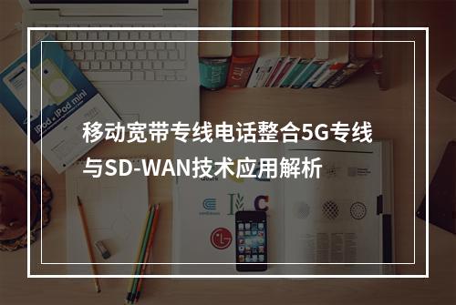 移动宽带专线电话整合5G专线与SD-WAN技术应用解析