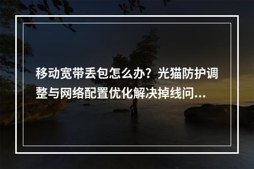 移动宽带丢包怎么办？光猫防护调整与网络配置优化解决掉线问题
