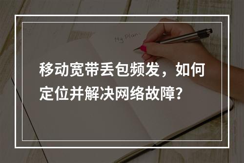 移动宽带丢包频发，如何定位并解决网络故障？
