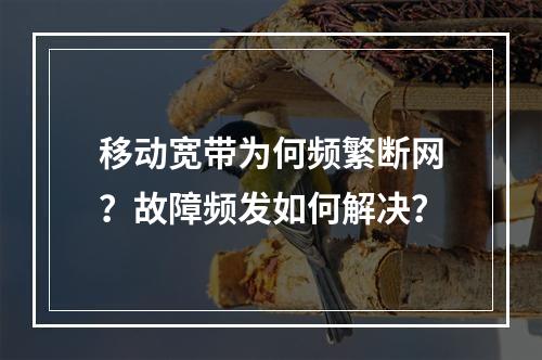 移动宽带为何频繁断网？故障频发如何解决？