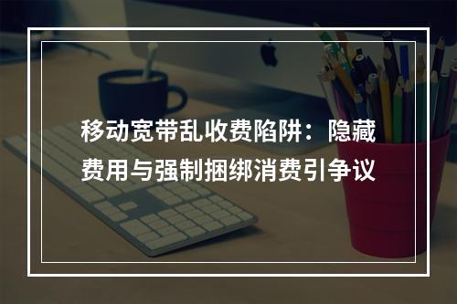 移动宽带乱收费陷阱：隐藏费用与强制捆绑消费引争议