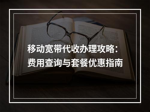 移动宽带代收办理攻略：费用查询与套餐优惠指南