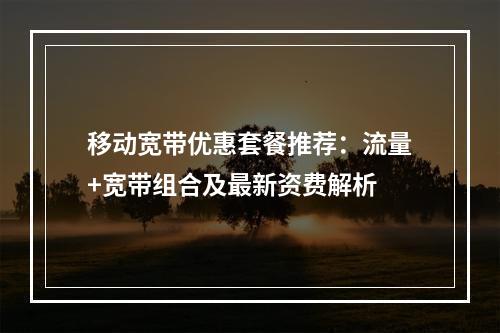 移动宽带优惠套餐推荐：流量+宽带组合及最新资费解析