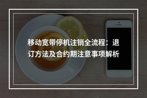 移动宽带停机注销全流程：退订方法及合约期注意事项解析