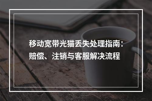 移动宽带光猫丢失处理指南：赔偿、注销与客服解决流程