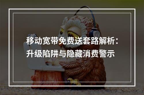 移动宽带免费送套路解析：升级陷阱与隐藏消费警示