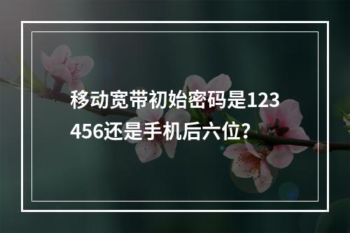 移动宽带初始密码是123456还是手机后六位？