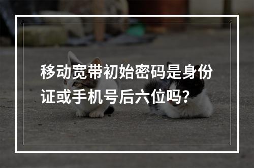 移动宽带初始密码是身份证或手机号后六位吗？