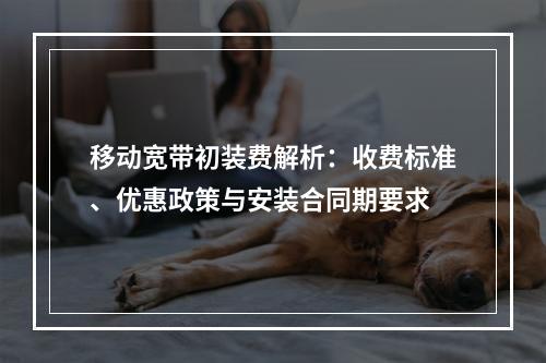 移动宽带初装费解析：收费标准、优惠政策与安装合同期要求