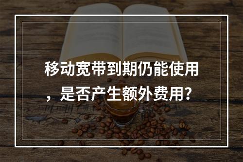 移动宽带到期仍能使用，是否产生额外费用？