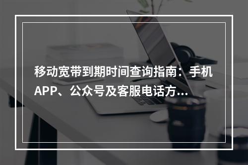 移动宽带到期时间查询指南：手机APP、公众号及客服电话方法