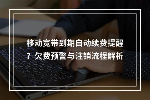 移动宽带到期自动续费提醒？欠费预警与注销流程解析