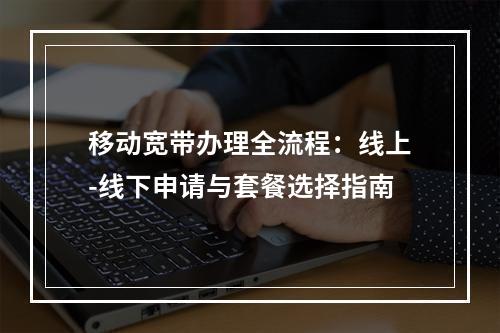 移动宽带办理全流程：线上-线下申请与套餐选择指南