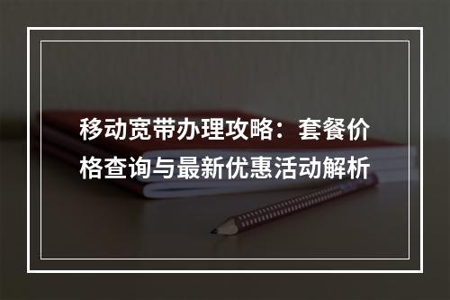 移动宽带办理攻略：套餐价格查询与最新优惠活动解析