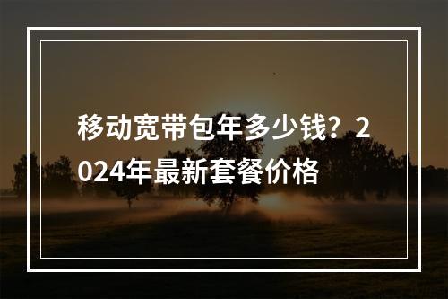 移动宽带包年多少钱？2024年最新套餐价格