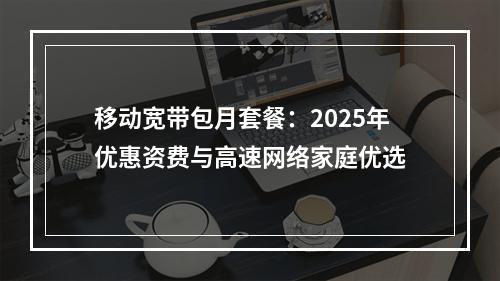 移动宽带包月套餐：2025年优惠资费与高速网络家庭优选
