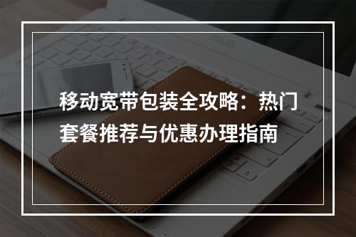 移动宽带包装全攻略：热门套餐推荐与优惠办理指南