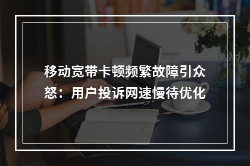 移动宽带卡顿频繁故障引众怒：用户投诉网速慢待优化