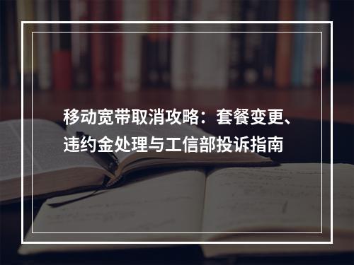 移动宽带取消攻略：套餐变更、违约金处理与工信部投诉指南
