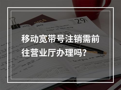 移动宽带号注销需前往营业厅办理吗？