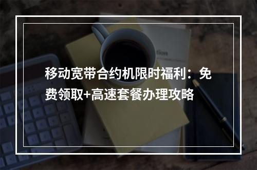 移动宽带合约机限时福利：免费领取+高速套餐办理攻略
