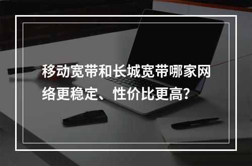 移动宽带和长城宽带哪家网络更稳定、性价比更高？
