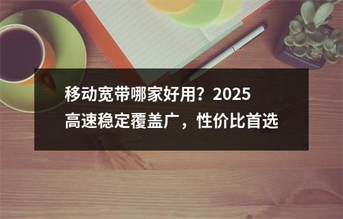 移动宽带哪家好用？2025高速稳定覆盖广，性价比首选