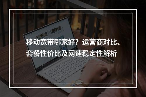 移动宽带哪家好？运营商对比、套餐性价比及网速稳定性解析