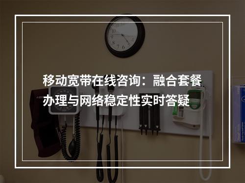 移动宽带在线咨询：融合套餐办理与网络稳定性实时答疑