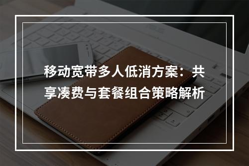 移动宽带多人低消方案：共享凑费与套餐组合策略解析