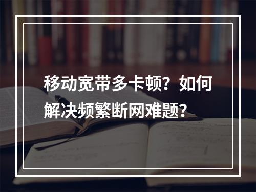 移动宽带多卡顿？如何解决频繁断网难题？
