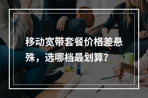 移动宽带套餐价格差悬殊，选哪档最划算？