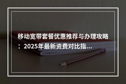 移动宽带套餐优惠推荐与办理攻略：2025年最新资费对比指南