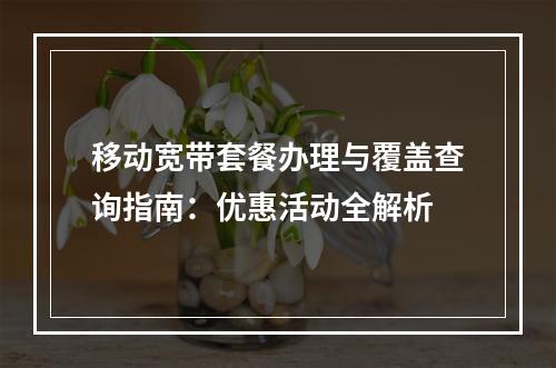 移动宽带套餐办理与覆盖查询指南：优惠活动全解析