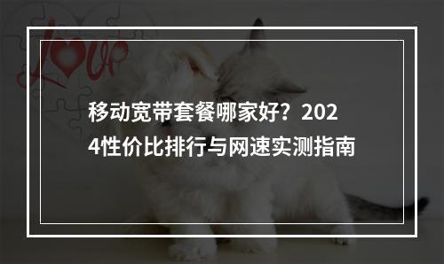 移动宽带套餐哪家好？2024性价比排行与网速实测指南