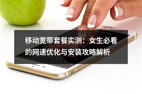 移动宽带套餐实测：女生必看的网速优化与安装攻略解析