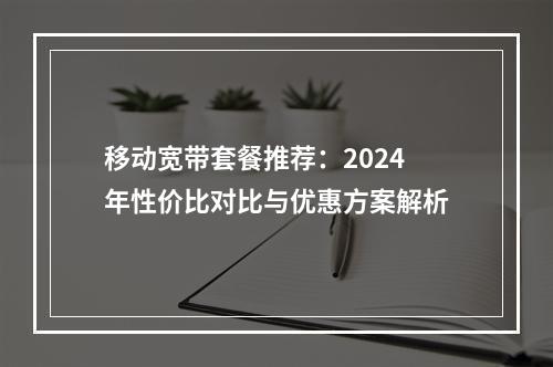 移动宽带套餐推荐：2024年性价比对比与优惠方案解析