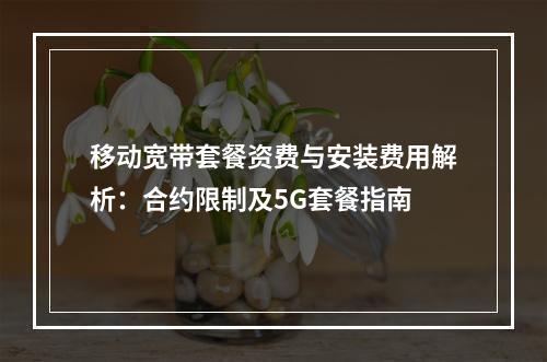 移动宽带套餐资费与安装费用解析：合约限制及5G套餐指南