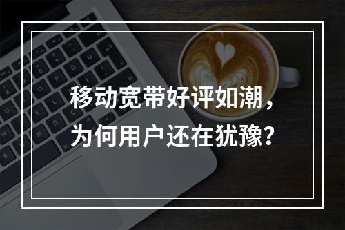 移动宽带好评如潮，为何用户还在犹豫？