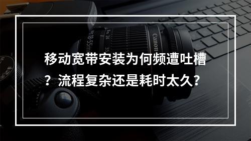 移动宽带安装为何频遭吐槽？流程复杂还是耗时太久？