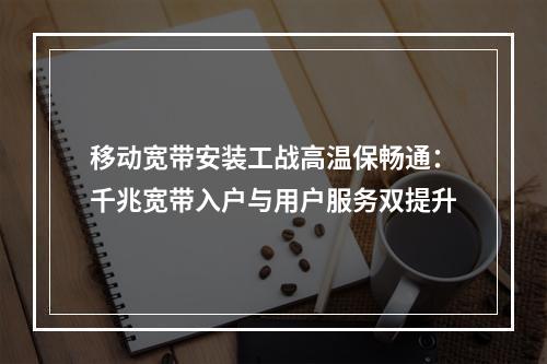 移动宽带安装工战高温保畅通：千兆宽带入户与用户服务双提升