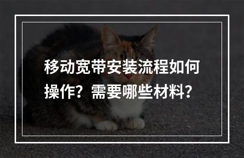 移动宽带安装流程如何操作？需要哪些材料？